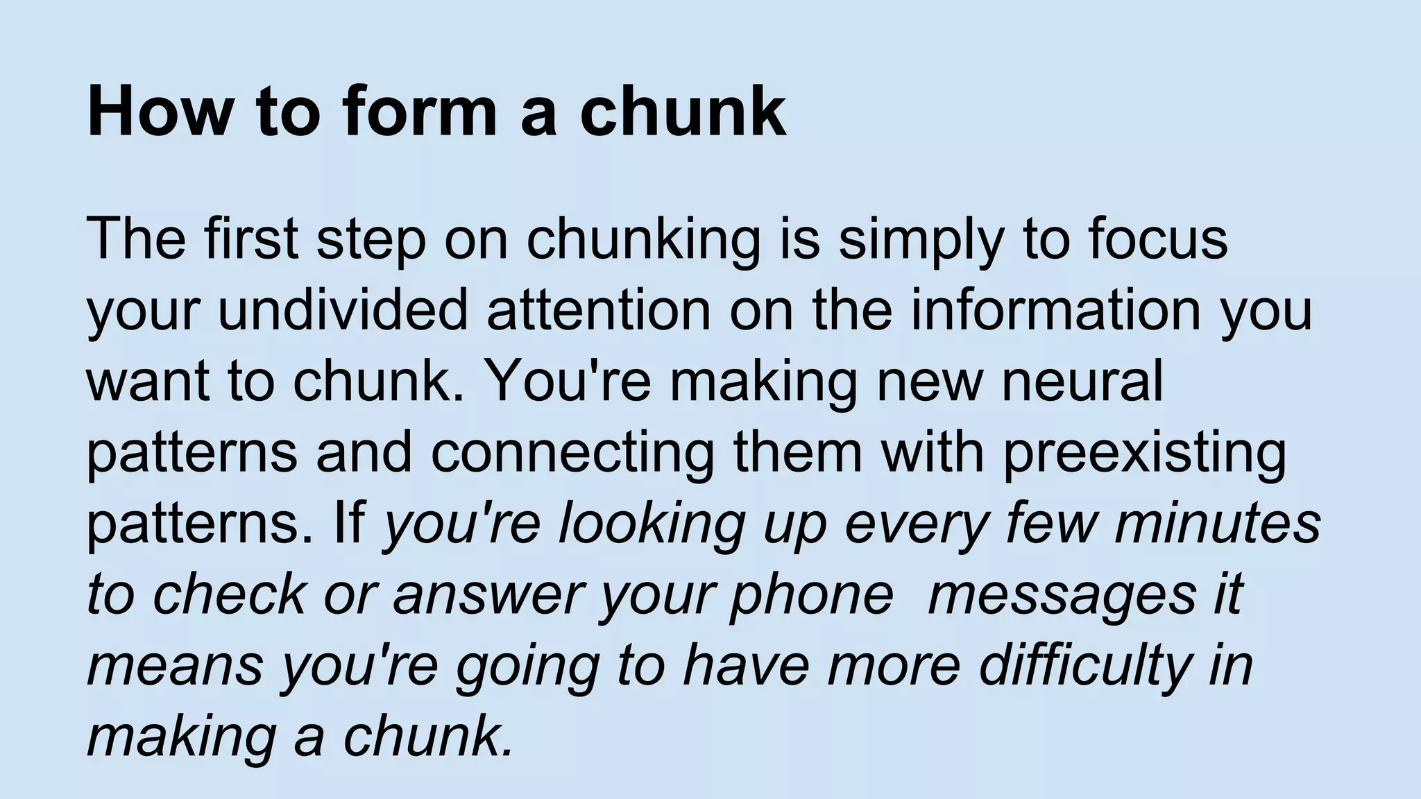 How to form a chunk 
The first step on chunking is simply to focus 
your undivided attention on the information you 
want to chunk. You're making new neural 
patterns and connecting them with preexisting 
patterns. If you're looking up every few minutes 
to check or answer your phone messages it 
means you're going to have more difficulty in 
making a chunk. 
 