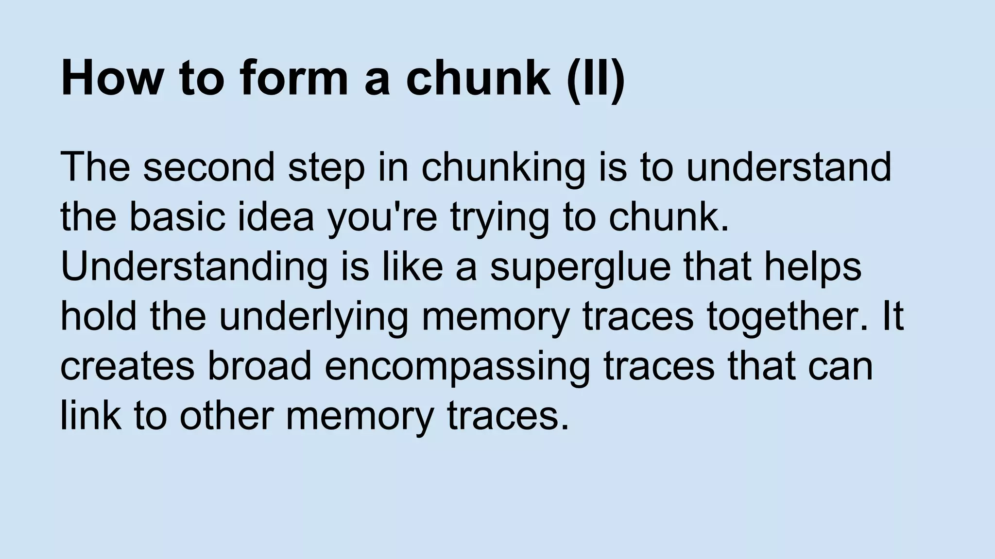 How to form a chunk (II) 
The second step in chunking is to understand 
the basic idea you're trying to chunk. 
Understanding is like a superglue that helps 
hold the underlying memory traces together. It 
creates broad encompassing traces that can 
link to other memory traces. 
 