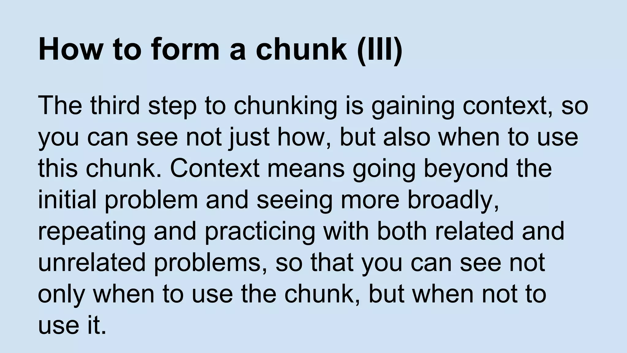 How to form a chunk (III) 
The third step to chunking is gaining context, so 
you can see not just how, but also when to use 
this chunk. Context means going beyond the 
initial problem and seeing more broadly, 
repeating and practicing with both related and 
unrelated problems, so that you can see not 
only when to use the chunk, but when not to 
use it. 
 