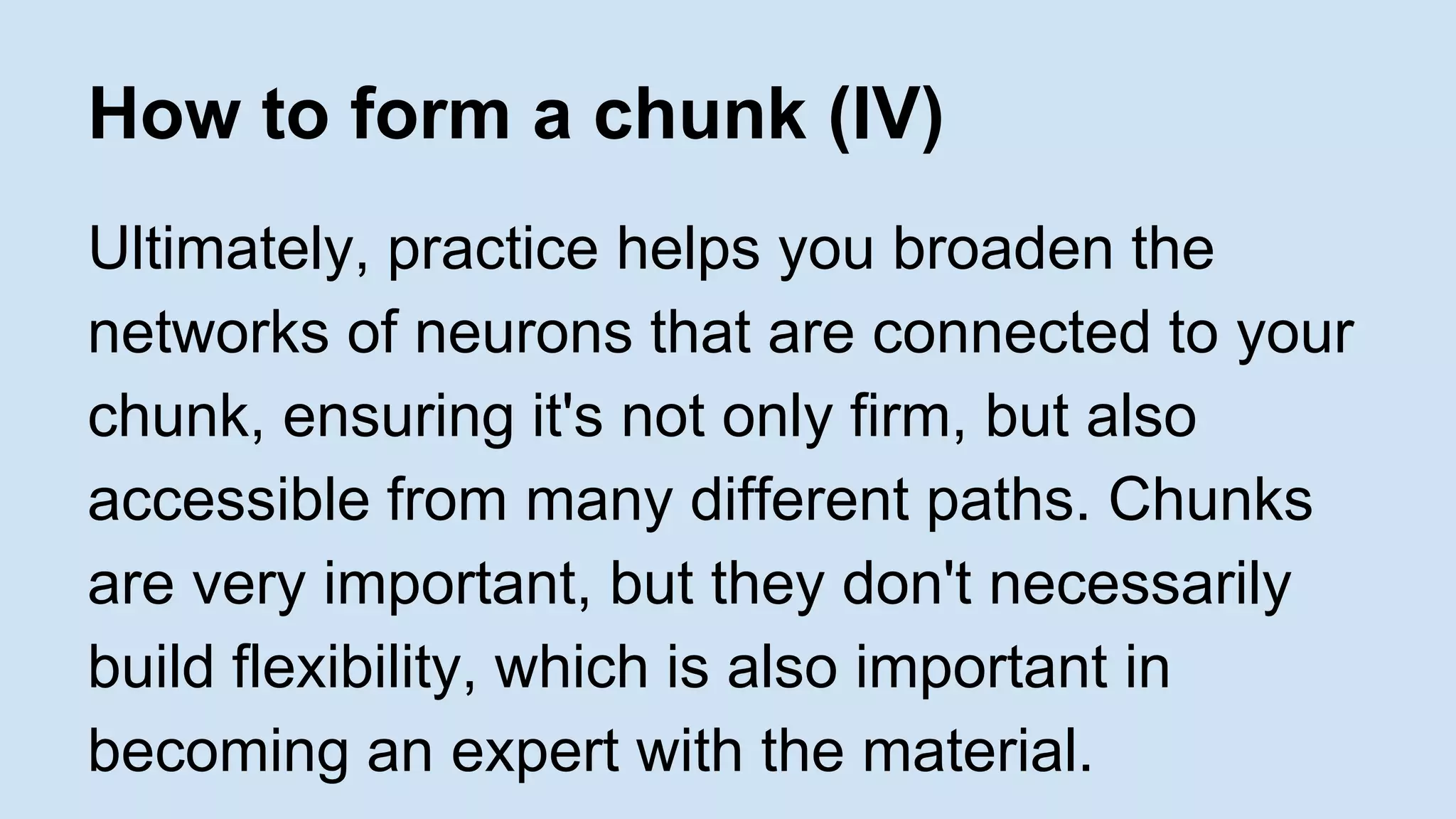 How to form a chunk (IV) 
Ultimately, practice helps you broaden the 
networks of neurons that are connected to your 
chunk, ensuring it's not only firm, but also 
accessible from many different paths. Chunks 
are very important, but they don't necessarily 
build flexibility, which is also important in 
becoming an expert with the material. 
 