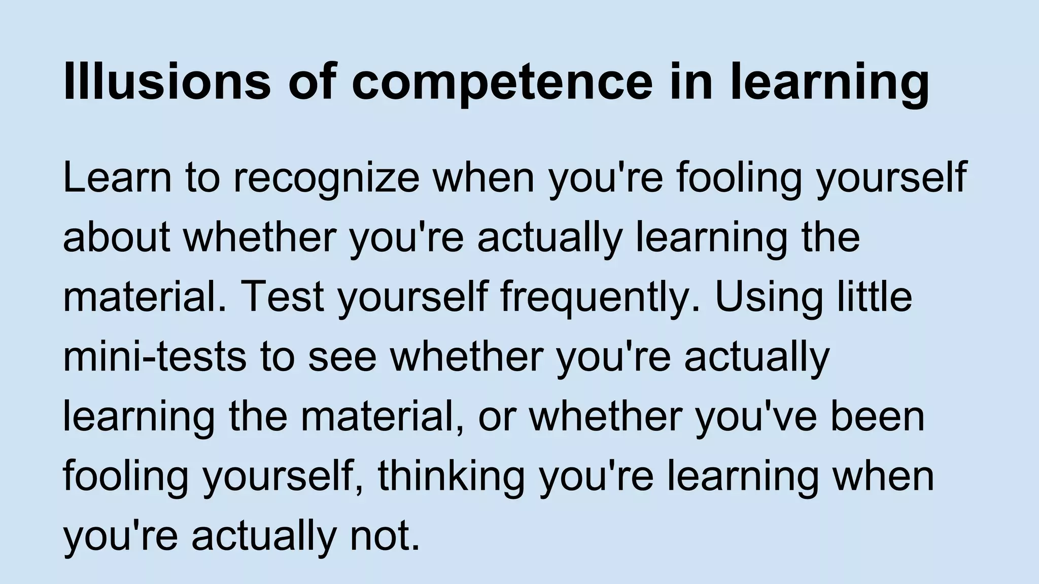 Illusions of competence in learning 
Learn to recognize when you're fooling yourself 
about whether you're actually learning the 
material. Test yourself frequently. Using little 
mini-tests to see whether you're actually 
learning the material, or whether you've been 
fooling yourself, thinking you're learning when 
you're actually not. 
 