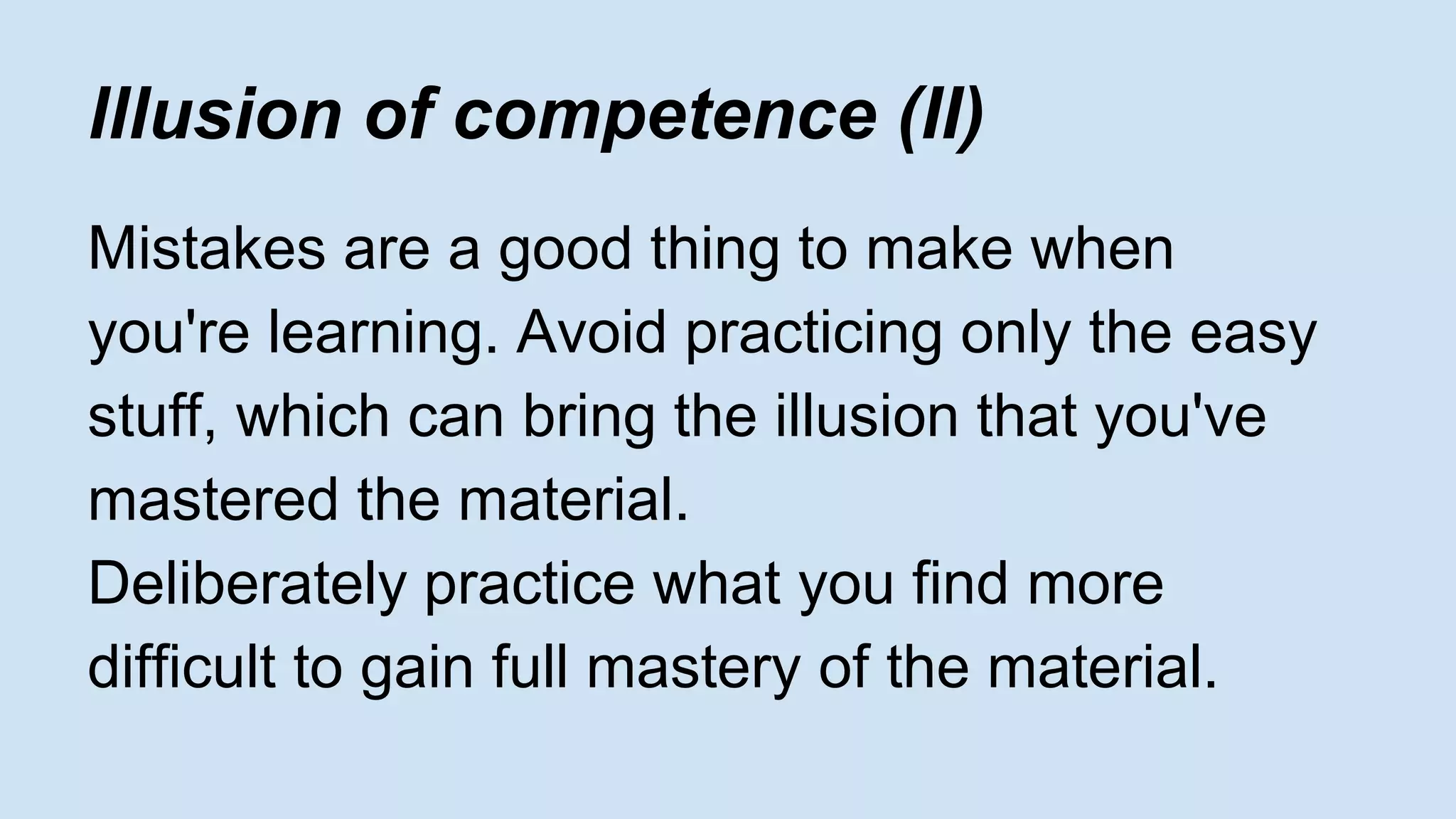 lllusion of competence (II) 
Mistakes are a good thing to make when 
you're learning. Avoid practicing only the easy 
stuff, which can bring the illusion that you've 
mastered the material. 
Deliberately practice what you find more 
difficult to gain full mastery of the material. 
 