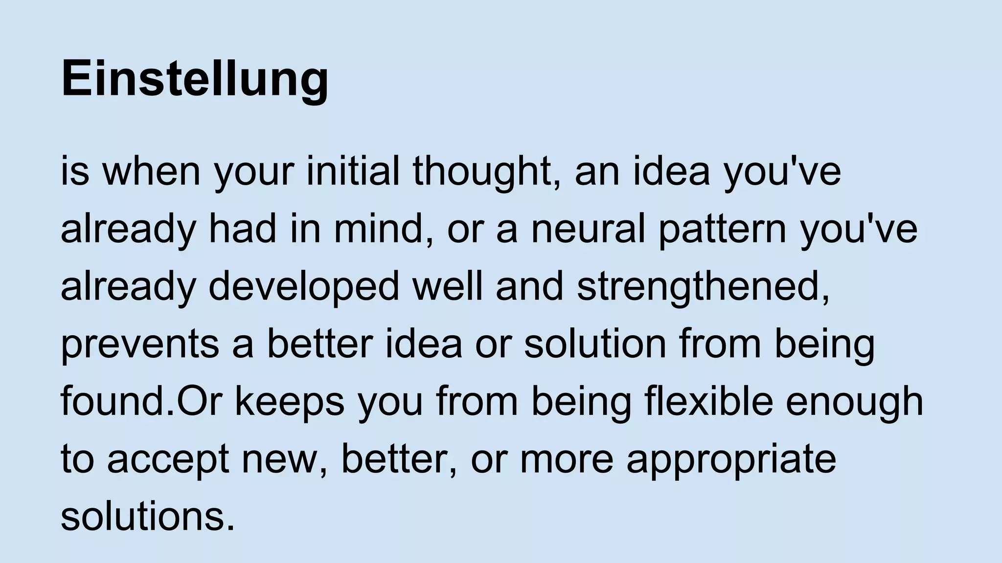 Einstellung 
is when your initial thought, an idea you've 
already had in mind, or a neural pattern you've 
already developed well and strengthened, 
prevents a better idea or solution from being 
found.Or keeps you from being flexible enough 
to accept new, better, or more appropriate 
solutions. 
 