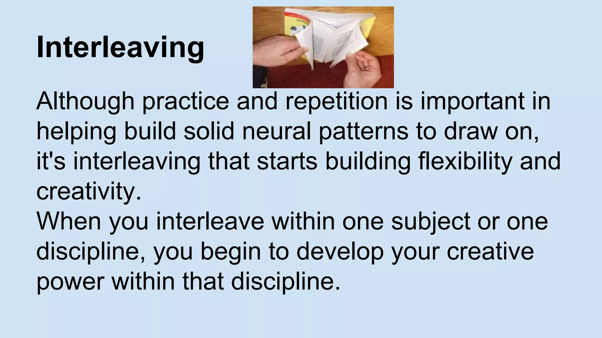 Interleaving 
Although practice and repetition is important in 
helping build solid neural patterns to draw on, 
it's interleaving that starts building flexibility and 
creativity. 
When you interleave within one subject or one 
discipline, you begin to develop your creative 
power within that discipline. 
 
