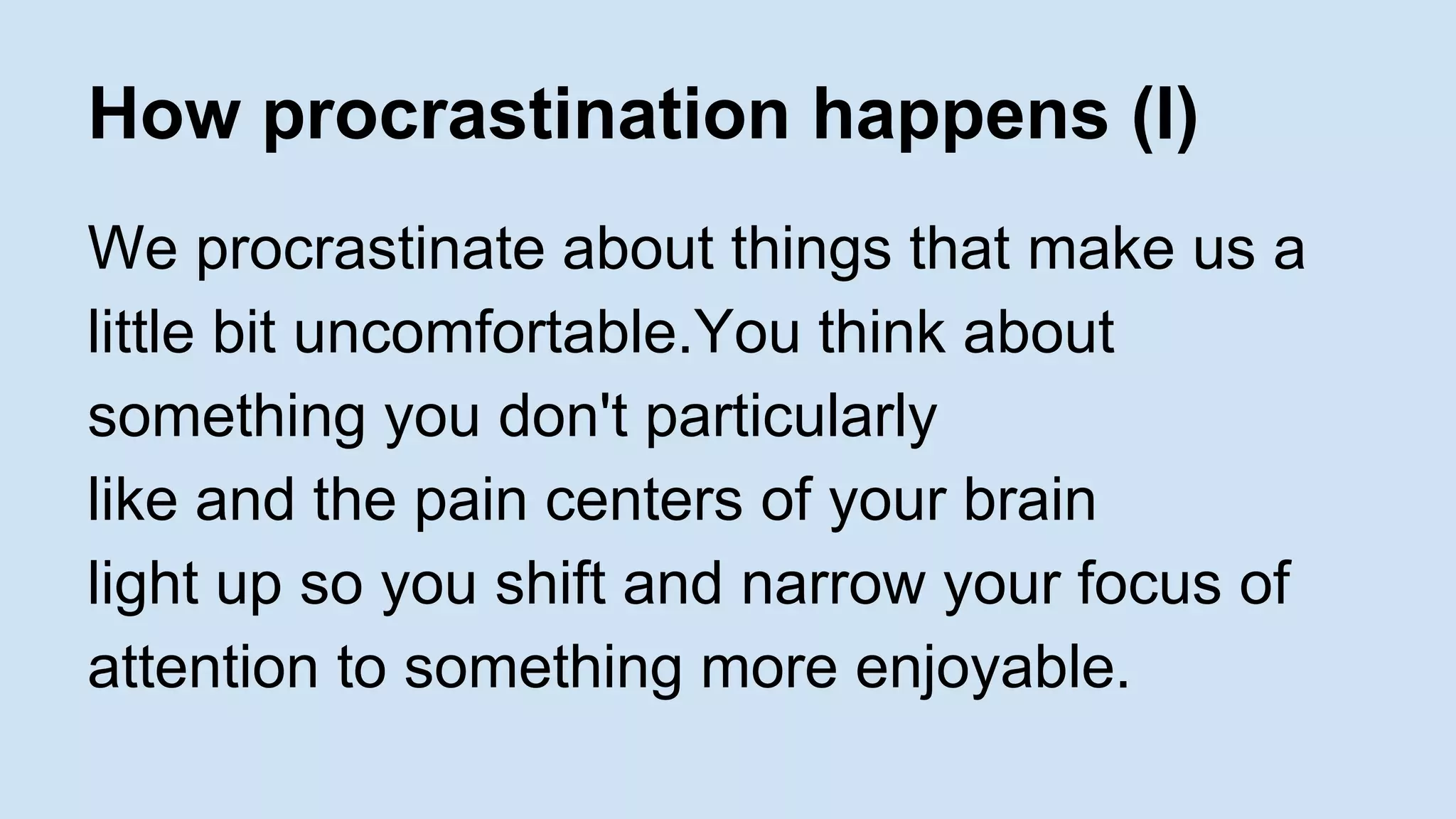 How procrastination happens (I) 
We procrastinate about things that make us a 
little bit uncomfortable.You think about 
something you don't particularly 
like and the pain centers of your brain 
light up so you shift and narrow your focus of 
attention to something more enjoyable. 
 