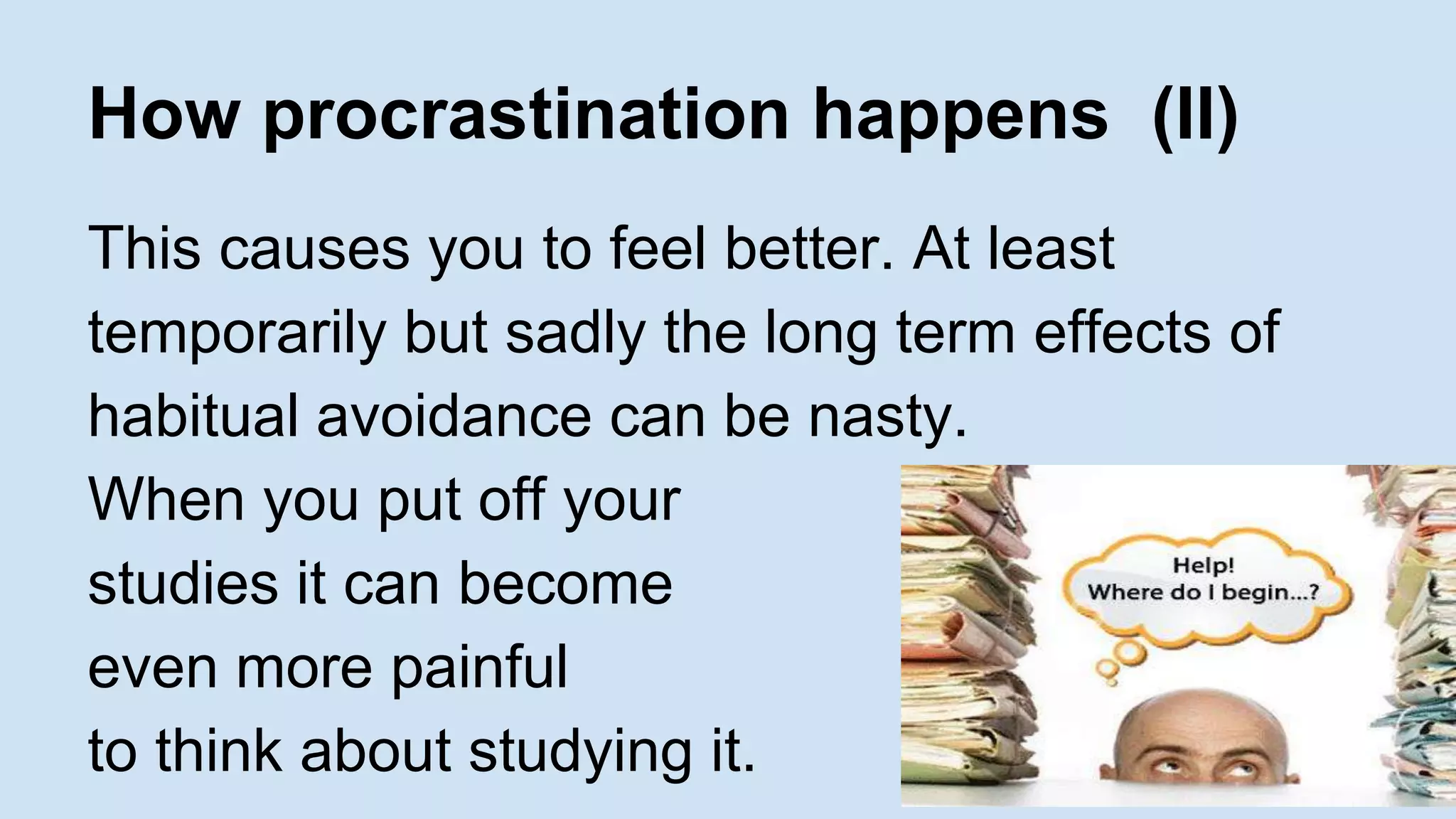 How procrastination happens (II) 
This causes you to feel better. At least 
temporarily but sadly the long term effects of 
habitual avoidance can be nasty. 
When you put off your 
studies it can become 
even more painful 
to think about studying it. 
 
