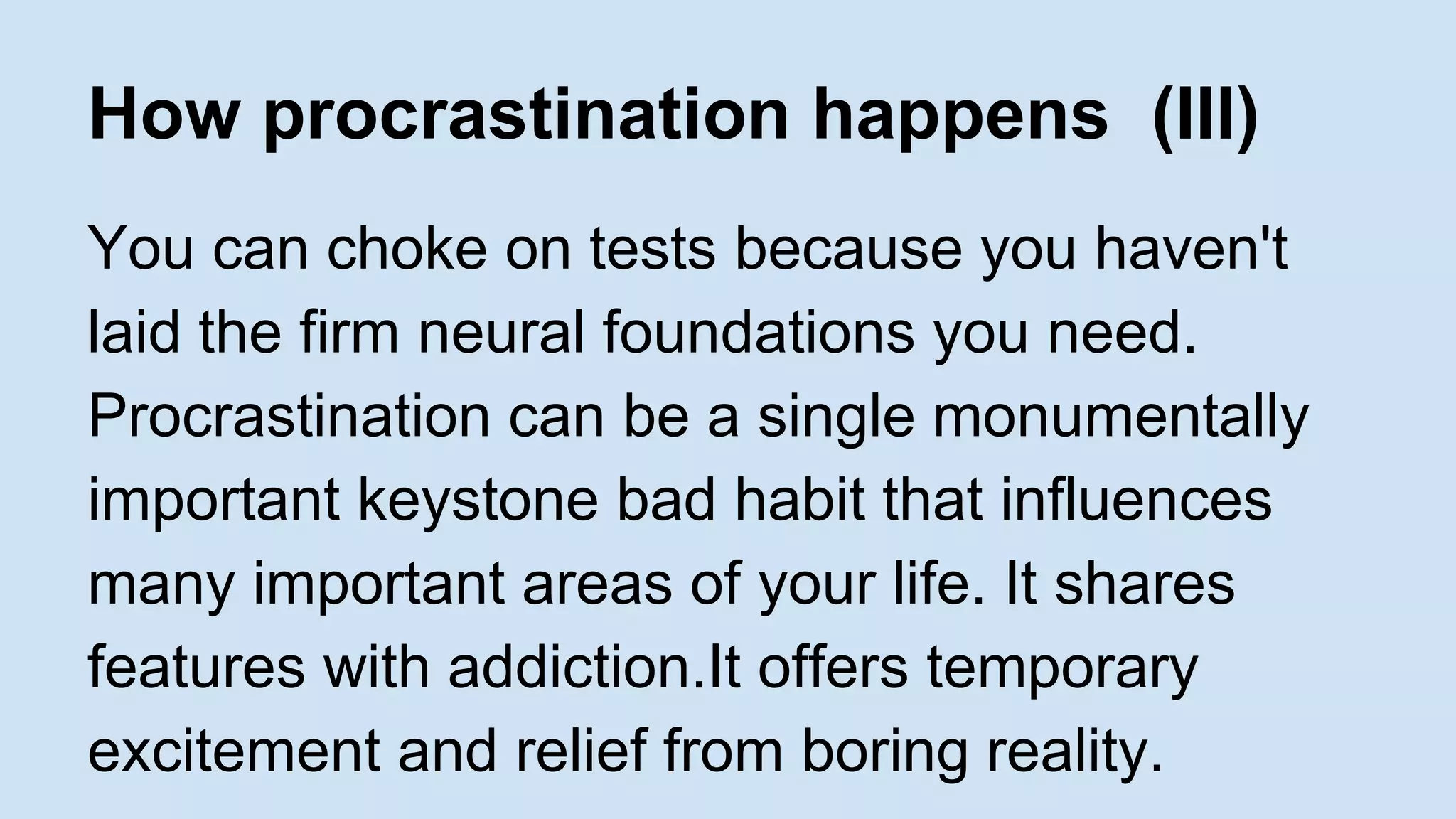 How procrastination happens (III) 
You can choke on tests because you haven't 
laid the firm neural foundations you need. 
Procrastination can be a single monumentally 
important keystone bad habit that influences 
many important areas of your life. It shares 
features with addiction.It offers temporary 
excitement and relief from boring reality. 
 