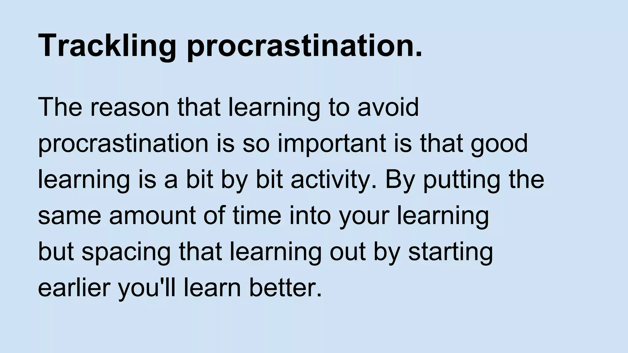 Trackling procrastination. 
The reason that learning to avoid 
procrastination is so important is that good 
learning is a bit by bit activity. By putting the 
same amount of time into your learning 
but spacing that learning out by starting 
earlier you'll learn better. 
 