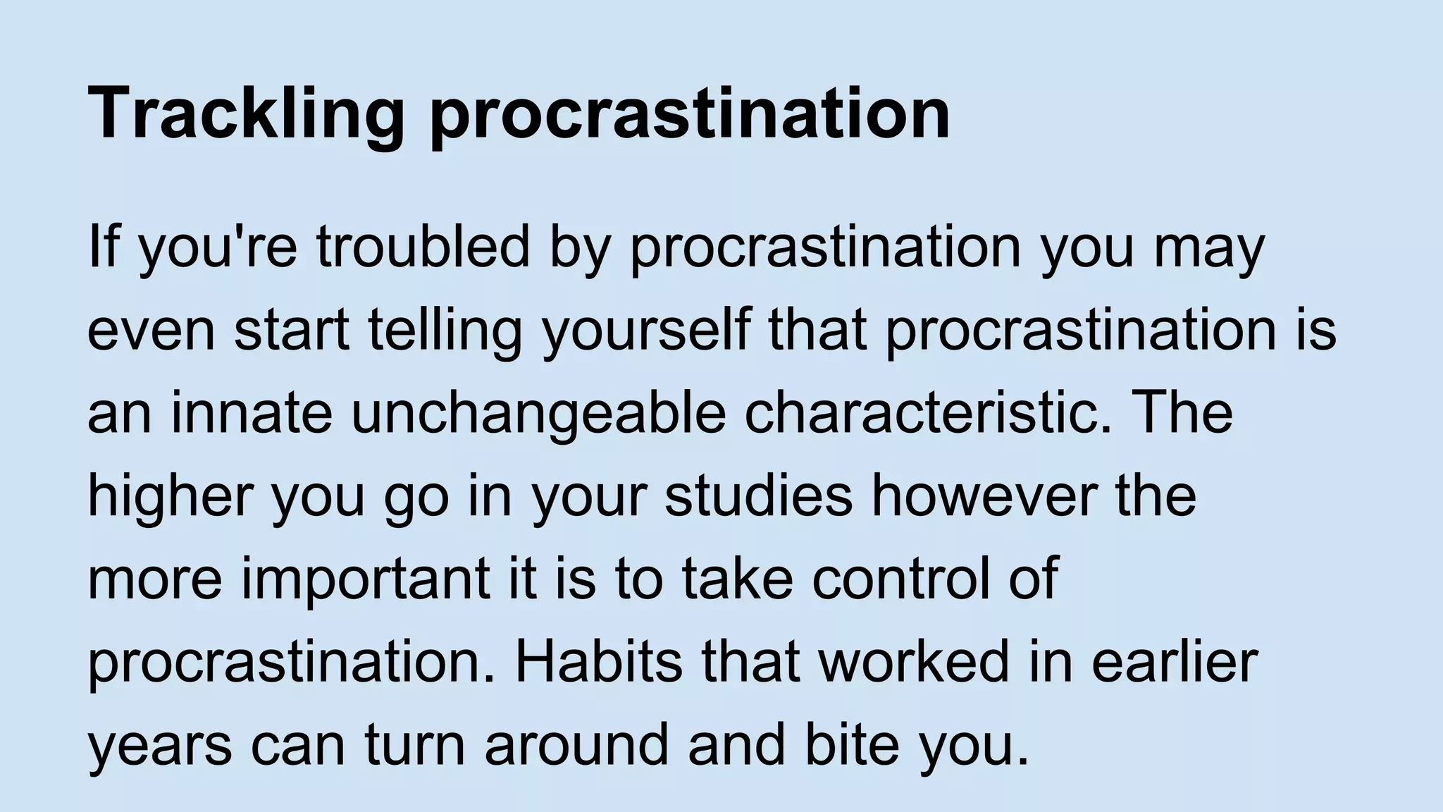 Trackling procrastination 
If you're troubled by procrastination you may 
even start telling yourself that procrastination is 
an innate unchangeable characteristic. The 
higher you go in your studies however the 
more important it is to take control of 
procrastination. Habits that worked in earlier 
years can turn around and bite you. 
 