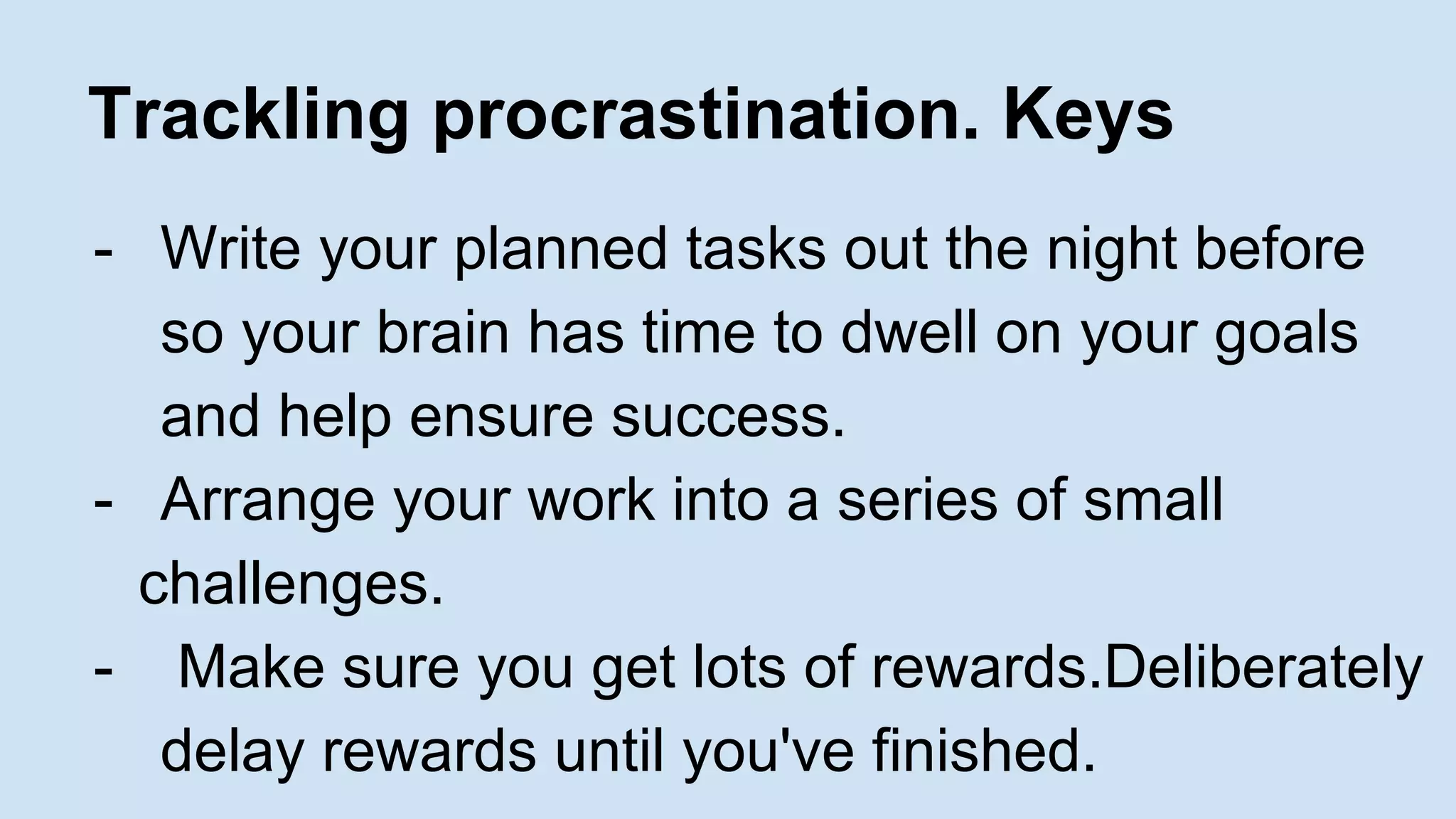 Trackling procrastination. Keys 
- Write your planned tasks out the night before 
so your brain has time to dwell on your goals 
and help ensure success. 
- Arrange your work into a series of small 
challenges. 
- Make sure you get lots of rewards.Deliberately 
delay rewards until you've finished. 
 