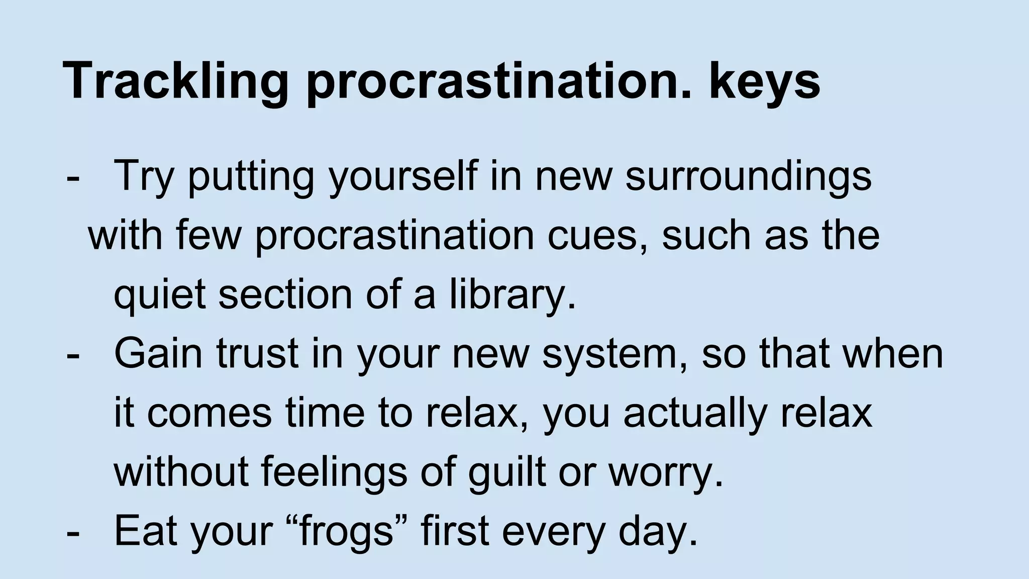 Trackling procrastination. keys 
- Try putting yourself in new surroundings 
with few procrastination cues, such as the 
quiet section of a library. 
- Gain trust in your new system, so that when 
it comes time to relax, you actually relax 
without feelings of guilt or worry. 
- Eat your “frogs” first every day. 
 