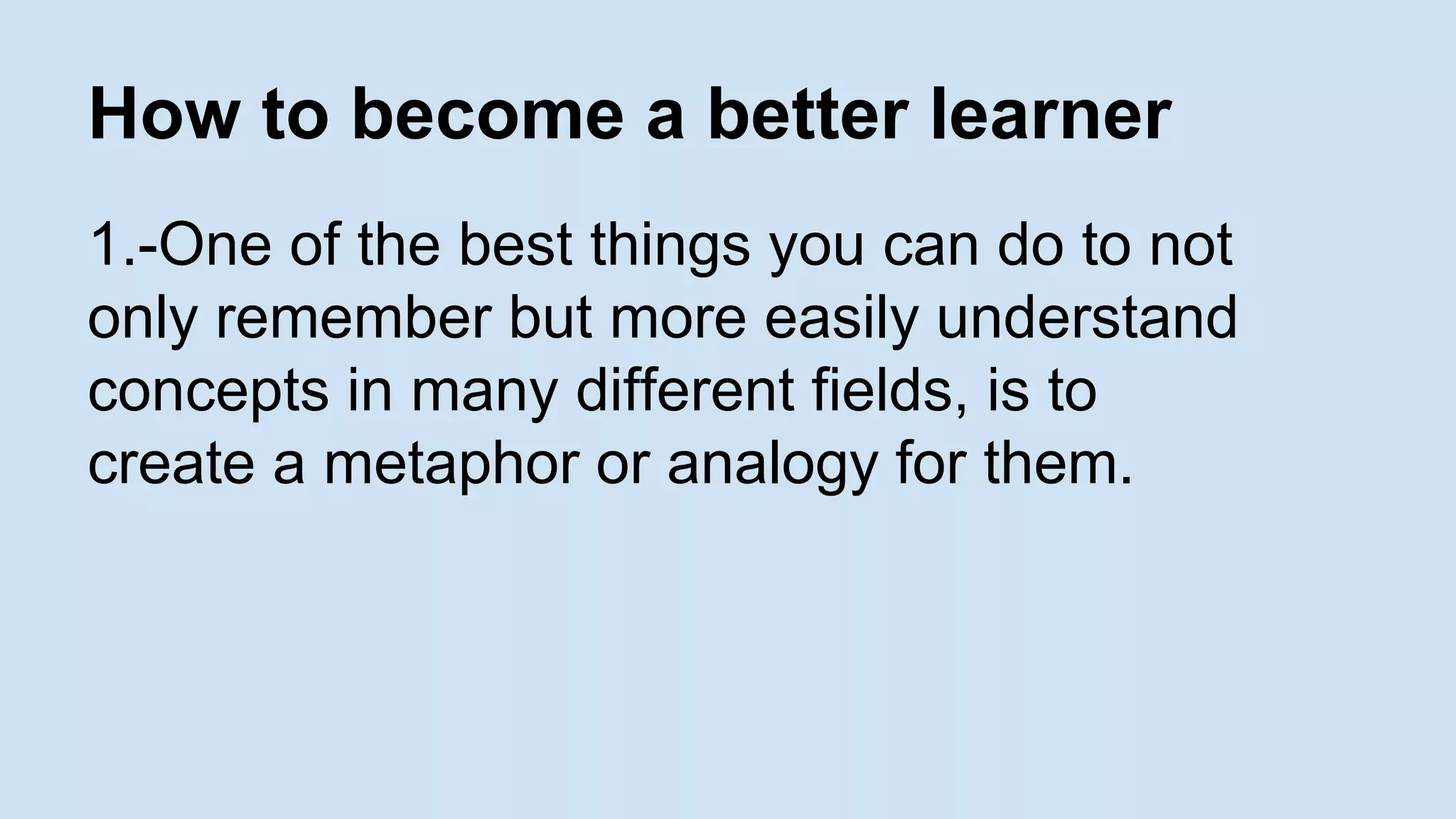 How to become a better learner 
1.-One of the best things you can do to not 
only remember but more easily understand 
concepts in many different fields, is to 
create a metaphor or analogy for them. 
 
