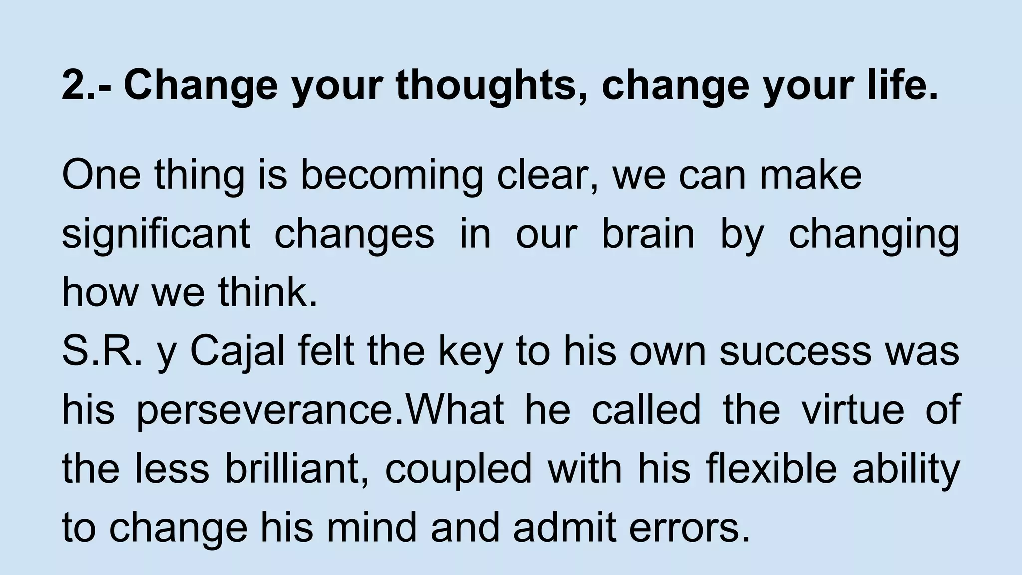 2.- Change your thoughts, change your life. 
One thing is becoming clear, we can make 
significant changes in our brain by changing 
how we think. 
S.R. y Cajal felt the key to his own success was 
his perseverance.What he called the virtue of 
the less brilliant, coupled with his flexible ability 
to change his mind and admit errors. 
 