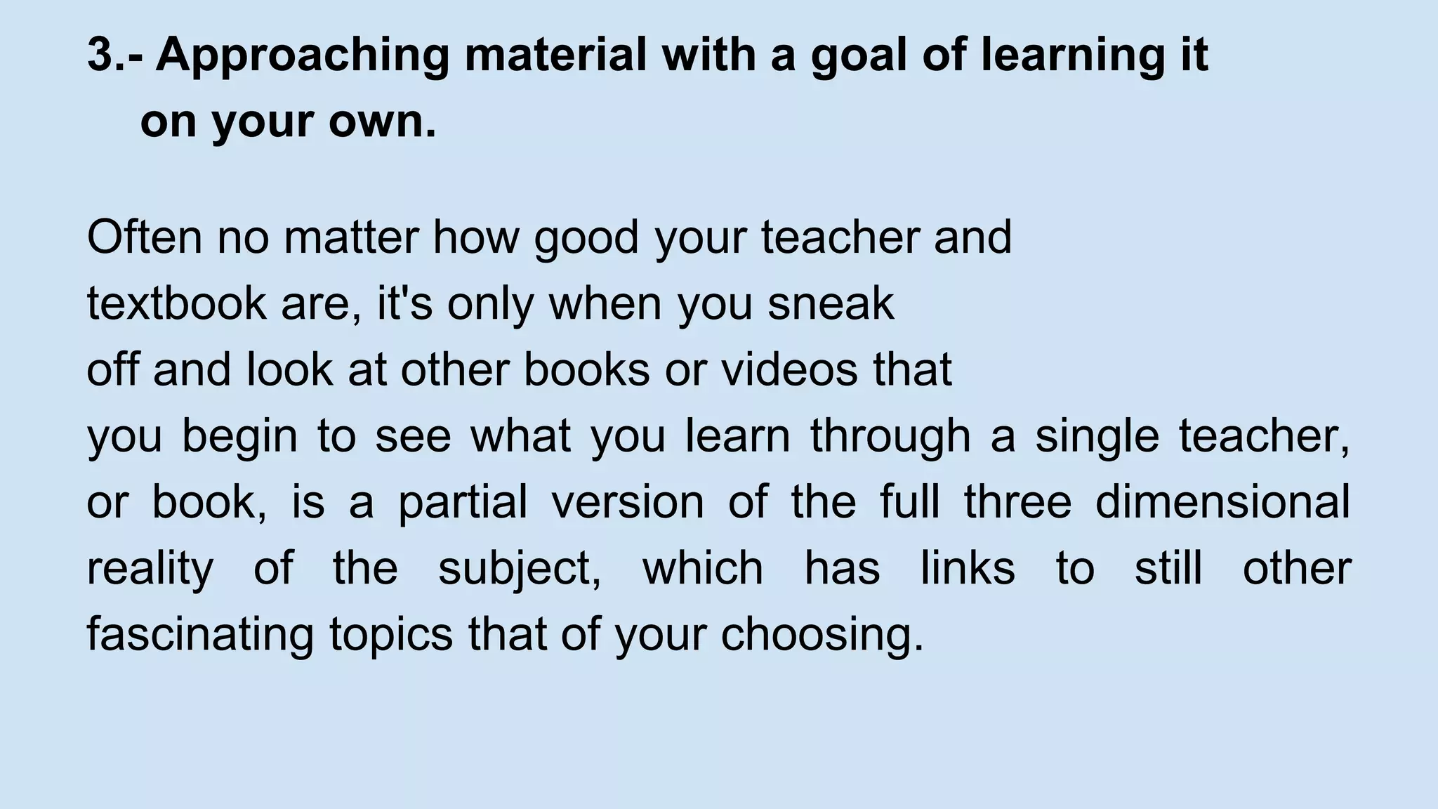 3.- Approaching material with a goal of learning it 
on your own. 
Often no matter how good your teacher and 
textbook are, it's only when you sneak 
off and look at other books or videos that 
you begin to see what you learn through a single teacher, 
or book, is a partial version of the full three dimensional 
reality of the subject, which has links to still other 
fascinating topics that of your choosing. 
 