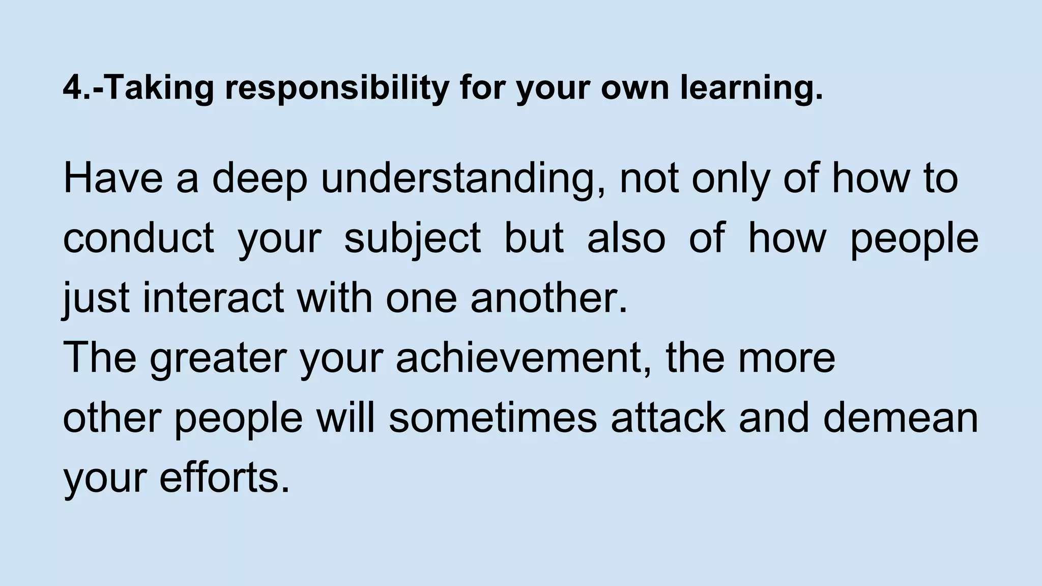 4.-Taking responsibility for your own learning. 
Have a deep understanding, not only of how to 
conduct your subject but also of how people 
just interact with one another. 
The greater your achievement, the more 
other people will sometimes attack and demean 
your efforts. 
 
