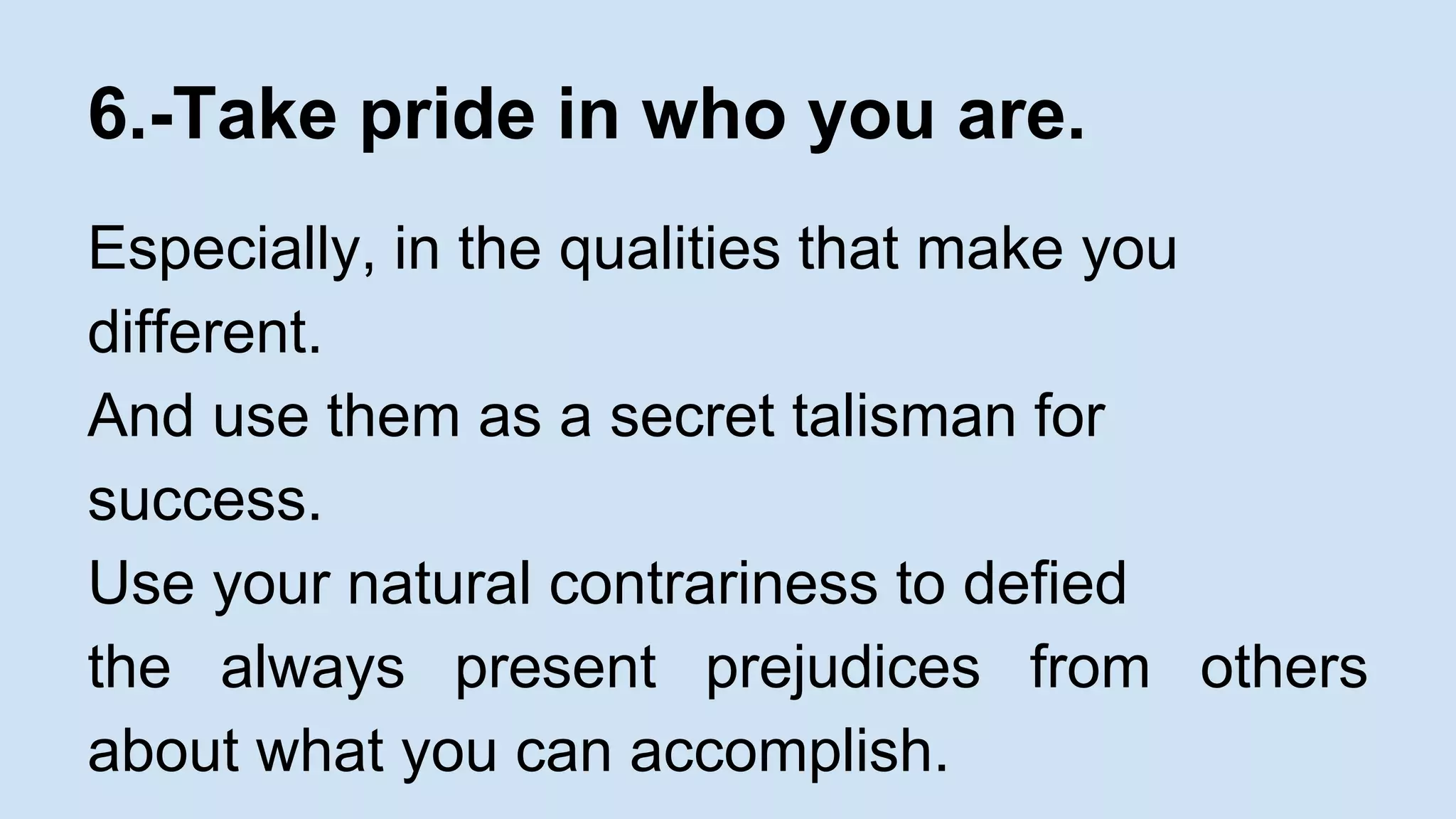 6.-Take pride in who you are. 
Especially, in the qualities that make you 
different. 
And use them as a secret talisman for 
success. 
Use your natural contrariness to defied 
the always present prejudices from others 
about what you can accomplish. 
 