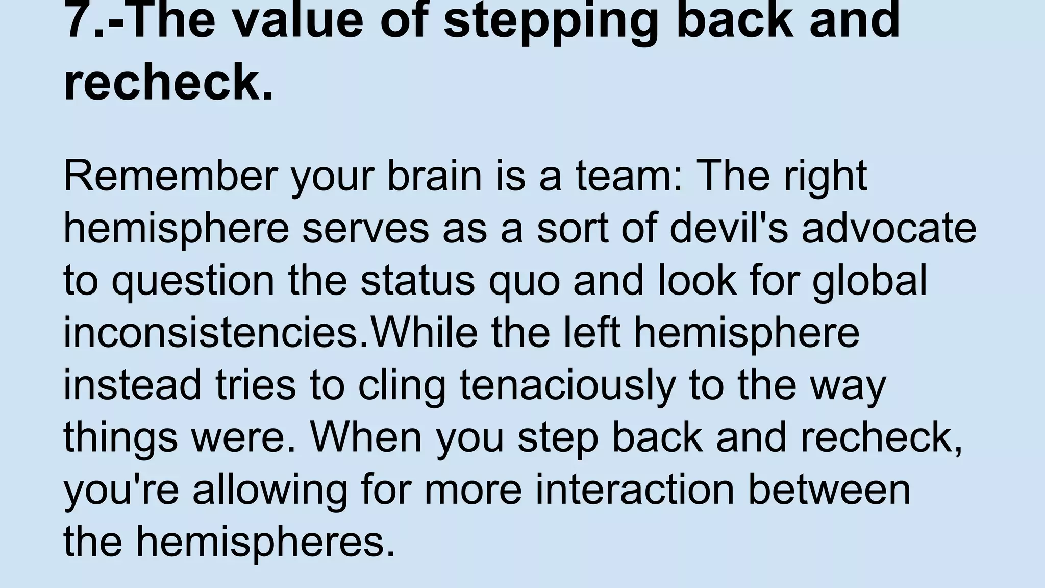 7.-The value of stepping back and 
recheck. 
Remember your brain is a team: The right 
hemisphere serves as a sort of devil's advocate 
to question the status quo and look for global 
inconsistencies.While the left hemisphere 
instead tries to cling tenaciously to the way 
things were. When you step back and recheck, 
you're allowing for more interaction between 
the hemispheres. 
 