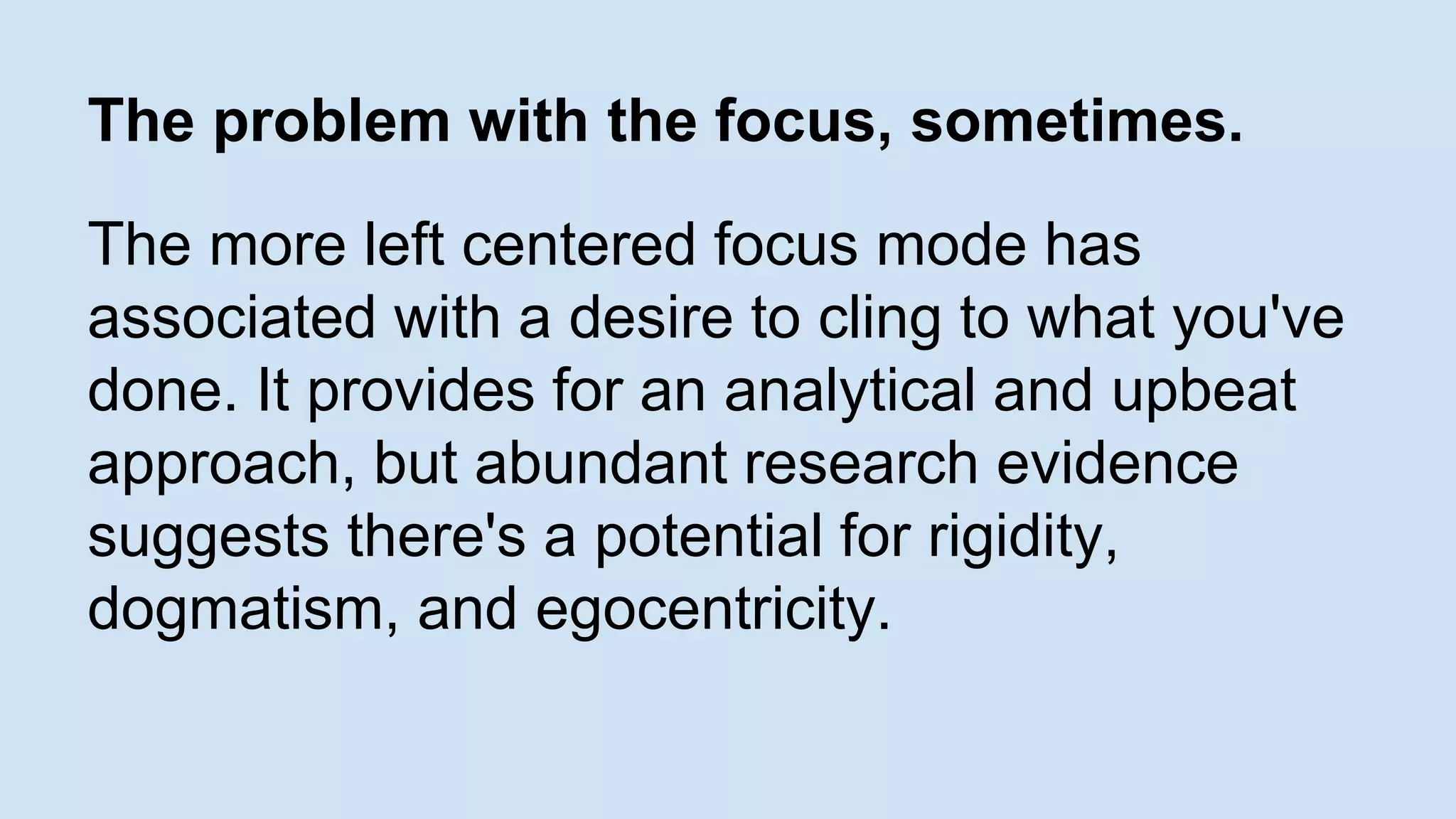 The problem with the focus, sometimes. 
The more left centered focus mode has 
associated with a desire to cling to what you've 
done. It provides for an analytical and upbeat 
approach, but abundant research evidence 
suggests there's a potential for rigidity, 
dogmatism, and egocentricity. 
 