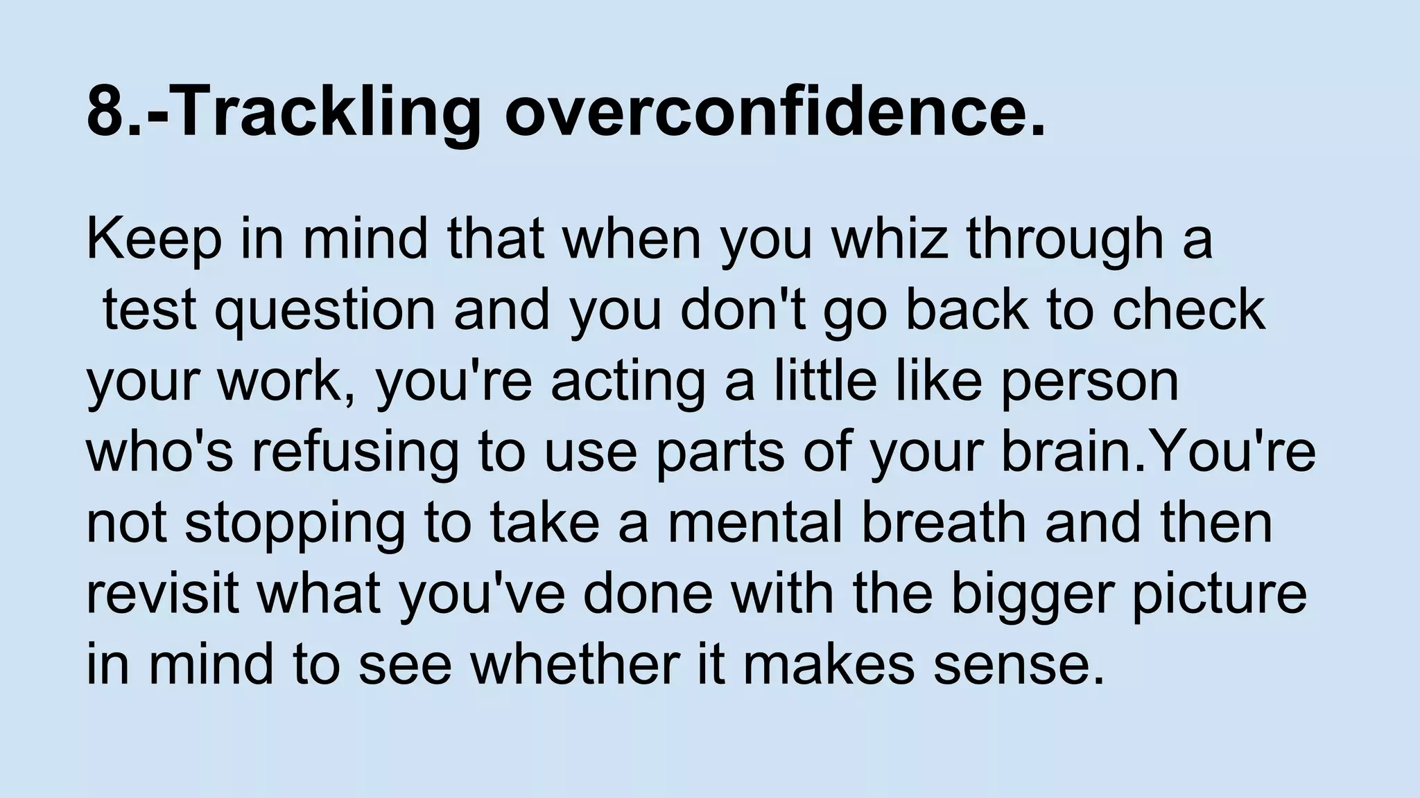 8.-Trackling overconfidence. 
Keep in mind that when you whiz through a 
test question and you don't go back to check 
your work, you're acting a little like person 
who's refusing to use parts of your brain.You're 
not stopping to take a mental breath and then 
revisit what you've done with the bigger picture 
in mind to see whether it makes sense. 
 