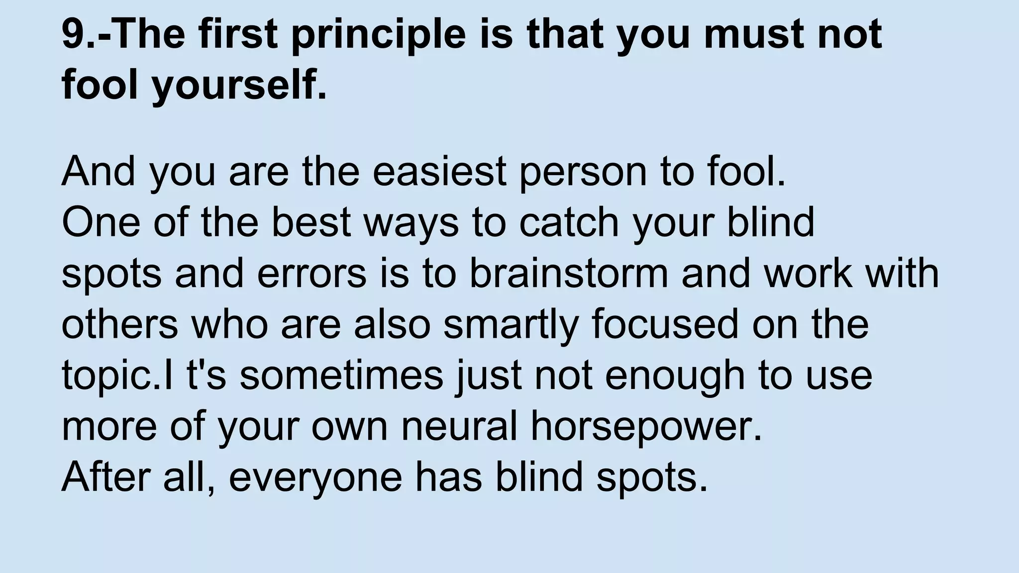 9.-The first principle is that you must not 
fool yourself. 
And you are the easiest person to fool. 
One of the best ways to catch your blind 
spots and errors is to brainstorm and work with 
others who are also smartly focused on the 
topic.I t's sometimes just not enough to use 
more of your own neural horsepower. 
After all, everyone has blind spots. 
 