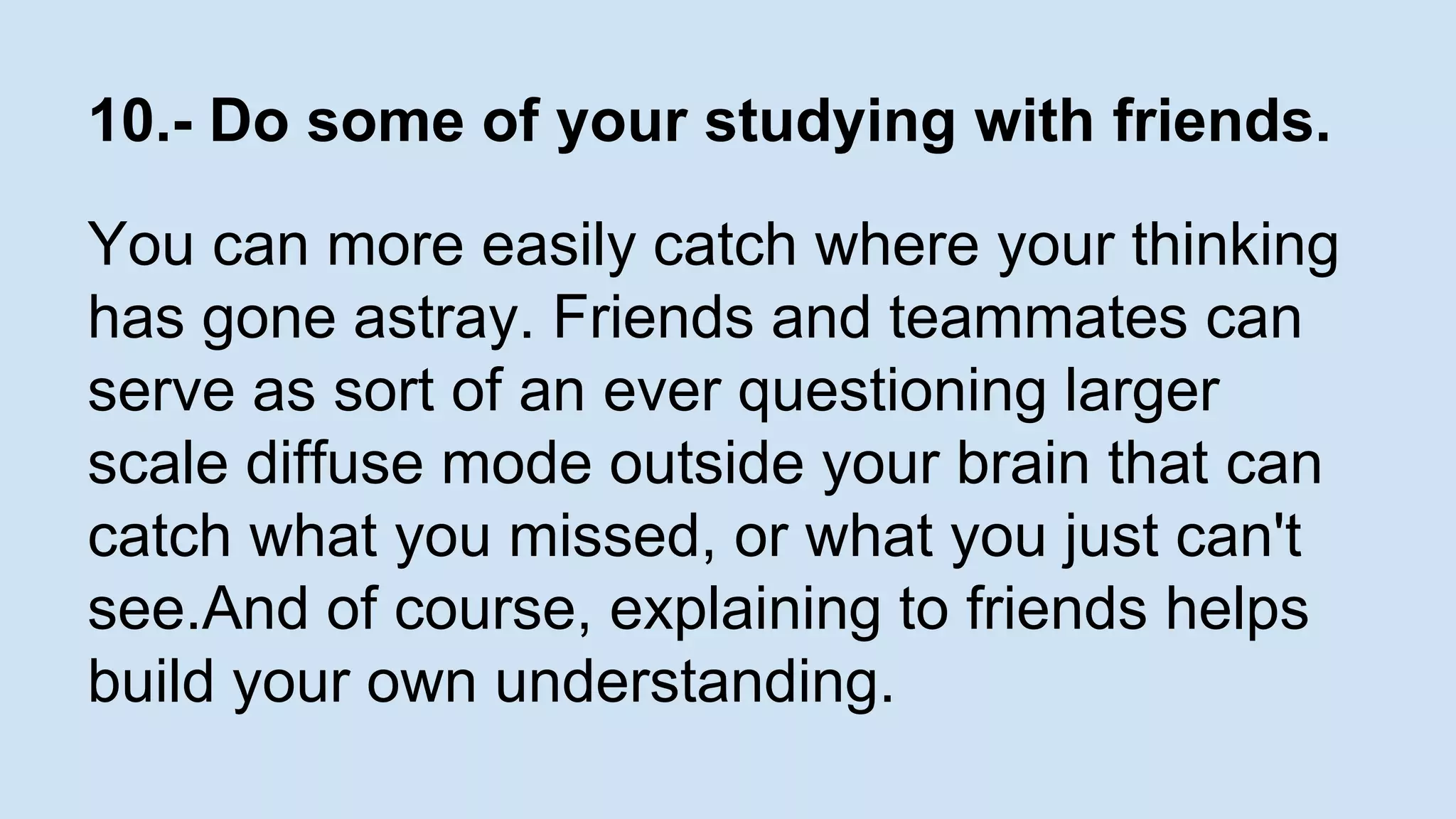 10.- Do some of your studying with friends. 
You can more easily catch where your thinking 
has gone astray. Friends and teammates can 
serve as sort of an ever questioning larger 
scale diffuse mode outside your brain that can 
catch what you missed, or what you just can't 
see.And of course, explaining to friends helps 
build your own understanding. 
 