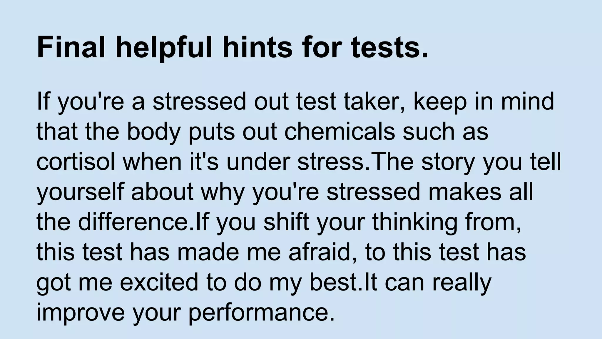 Final helpful hints for tests. 
If you're a stressed out test taker, keep in mind 
that the body puts out chemicals such as 
cortisol when it's under stress.The story you tell 
yourself about why you're stressed makes all 
the difference.If you shift your thinking from, 
this test has made me afraid, to this test has 
got me excited to do my best.It can really 
improve your performance. 
 