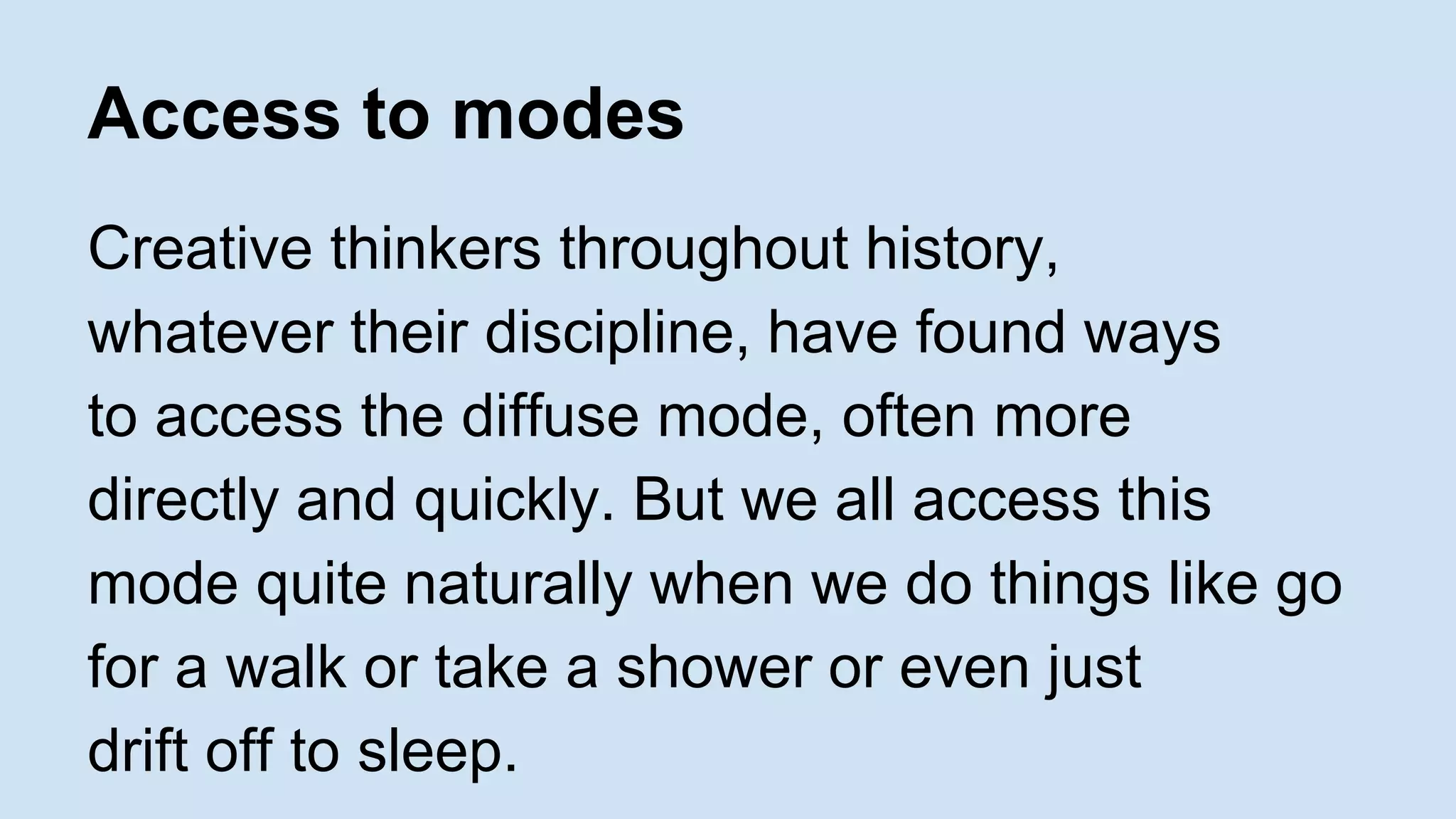 Access to modes 
Creative thinkers throughout history, 
whatever their discipline, have found ways 
to access the diffuse mode, often more 
directly and quickly. But we all access this 
mode quite naturally when we do things like go 
for a walk or take a shower or even just 
drift off to sleep. 
 
