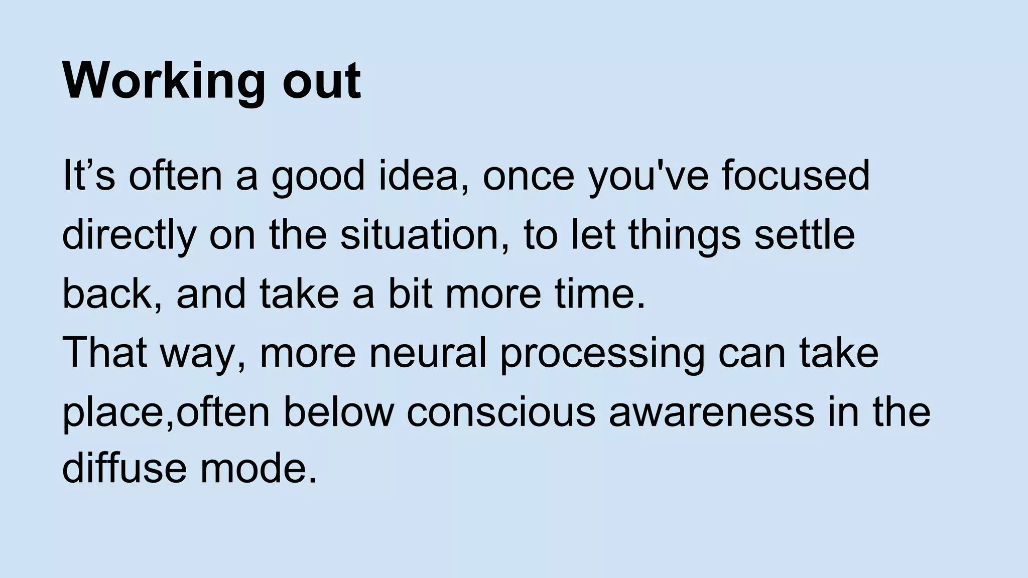Working out 
It’s often a good idea, once you've focused 
directly on the situation, to let things settle 
back, and take a bit more time. 
That way, more neural processing can take 
place,often below conscious awareness in the 
diffuse mode. 
 