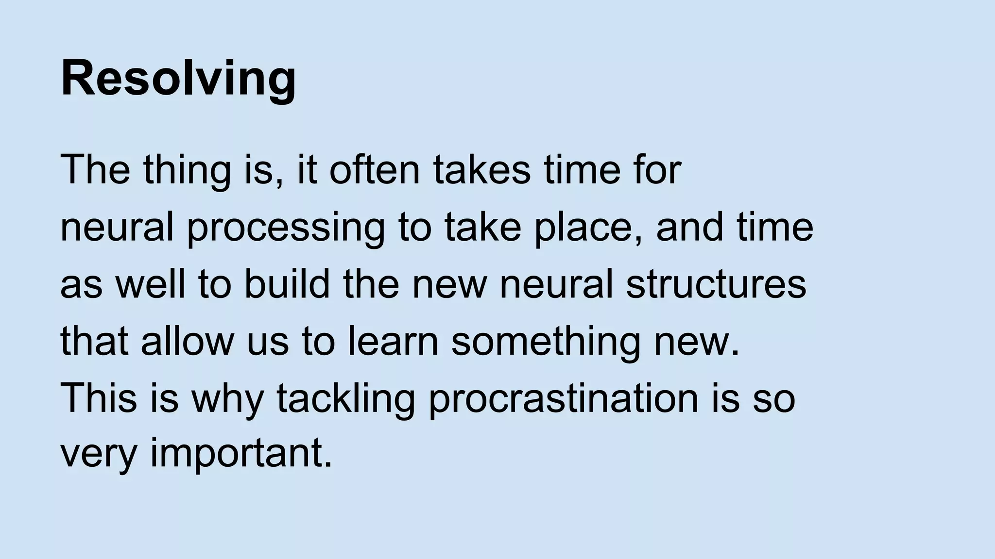 Resolving 
The thing is, it often takes time for 
neural processing to take place, and time 
as well to build the new neural structures 
that allow us to learn something new. 
This is why tackling procrastination is so 
very important. 
 