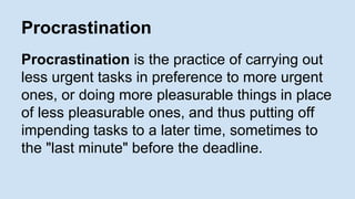 Procrastination 
Procrastination is the practice of carrying out 
less urgent tasks in preference to more urgent 
ones, or doing more pleasurable things in place 
of less pleasurable ones, and thus putting off 
impending tasks to a later time, sometimes to 
the "last minute" before the deadline. 
 