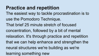 Practice and repetition 
The easiest way to tackle procrastination is to 
use the Pomodoro Technique. 
That brief 25 minute stretch of focused 
concentration, followed by a bit of mental 
relaxation. It's through practice and repetition 
that we can help enhance and strengthen the 
neural structures we're building as we're 
learning something new 
 