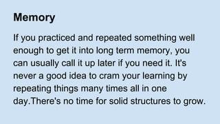 Memory 
If you practiced and repeated something well 
enough to get it into long term memory, you 
can usually call it up later if you need it. It's 
never a good idea to cram your learning by 
repeating things many times all in one 
day.There's no time for solid structures to grow. 
 