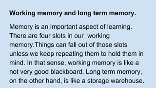 Working memory and long term memory. 
Memory is an important aspect of learning. 
There are four slots in our working 
memory.Things can fall out of those slots 
unless we keep repeating them to hold them in 
mind. In that sense, working memory is like a 
not very good blackboard. Long term memory, 
on the other hand, is like a storage warehouse. 
 