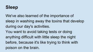 Sleep 
We've also learned of the importance of 
sleep in washing away the toxins that develop 
during our day's activities. 
You want to avoid taking tests or doing 
anything difficult with little sleep the night 
before, because it's like trying to think with 
poison on the brain. 
 