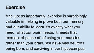 Exercise 
And just as importantly, exercise is surprisingly 
valuable in helping improve both our memory 
and our ability to learn.It's exactly what you 
need, what our brain needs. It needs that 
moment of pause of, of using your muscles 
rather than your brain. We have new neurons 
being born, and surviving in our hippocampus. 
 