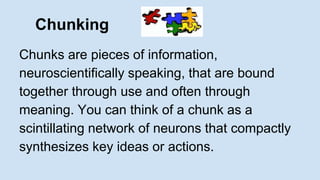 Chunking 
Chunks are pieces of information, 
neuroscientifically speaking, that are bound 
together through use and often through 
meaning. You can think of a chunk as a 
scintillating network of neurons that compactly 
synthesizes key ideas or actions. 
 