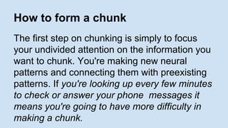 How to form a chunk 
The first step on chunking is simply to focus 
your undivided attention on the information you 
want to chunk. You're making new neural 
patterns and connecting them with preexisting 
patterns. If you're looking up every few minutes 
to check or answer your phone messages it 
means you're going to have more difficulty in 
making a chunk. 
 