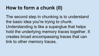How to form a chunk (II) 
The second step in chunking is to understand 
the basic idea you're trying to chunk. 
Understanding is like a superglue that helps 
hold the underlying memory traces together. It 
creates broad encompassing traces that can 
link to other memory traces. 
 