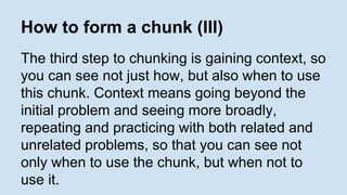 How to form a chunk (III) 
The third step to chunking is gaining context, so 
you can see not just how, but also when to use 
this chunk. Context means going beyond the 
initial problem and seeing more broadly, 
repeating and practicing with both related and 
unrelated problems, so that you can see not 
only when to use the chunk, but when not to 
use it. 
 