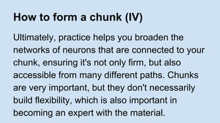 How to form a chunk (IV) 
Ultimately, practice helps you broaden the 
networks of neurons that are connected to your 
chunk, ensuring it's not only firm, but also 
accessible from many different paths. Chunks 
are very important, but they don't necessarily 
build flexibility, which is also important in 
becoming an expert with the material. 
 