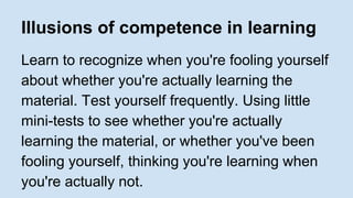Illusions of competence in learning 
Learn to recognize when you're fooling yourself 
about whether you're actually learning the 
material. Test yourself frequently. Using little 
mini-tests to see whether you're actually 
learning the material, or whether you've been 
fooling yourself, thinking you're learning when 
you're actually not. 
 