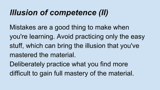 lllusion of competence (II) 
Mistakes are a good thing to make when 
you're learning. Avoid practicing only the easy 
stuff, which can bring the illusion that you've 
mastered the material. 
Deliberately practice what you find more 
difficult to gain full mastery of the material. 
 