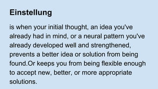 Einstellung 
is when your initial thought, an idea you've 
already had in mind, or a neural pattern you've 
already developed well and strengthened, 
prevents a better idea or solution from being 
found.Or keeps you from being flexible enough 
to accept new, better, or more appropriate 
solutions. 
 