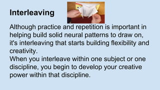 Interleaving 
Although practice and repetition is important in 
helping build solid neural patterns to draw on, 
it's interleaving that starts building flexibility and 
creativity. 
When you interleave within one subject or one 
discipline, you begin to develop your creative 
power within that discipline. 
 