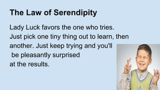 The Law of Serendipity 
Lady Luck favors the one who tries. 
Just pick one tiny thing out to learn, then 
another. Just keep trying and you'll 
be pleasantly surprised 
at the results. 
 