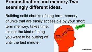 Procrastination and memory.Two 
seemingly different ideas. 
Building solid chunks of long term memory, 
chunks that are easily accessible by your short 
term memory, takes time. 
It's not the kind of thing 
you want to be putting off 
until the last minute. 
 