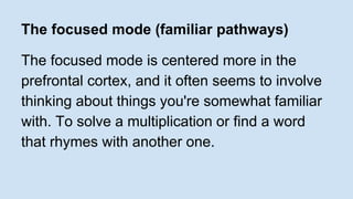 The focused mode (familiar pathways) 
The focused mode is centered more in the 
prefrontal cortex, and it often seems to involve 
thinking about things you're somewhat familiar 
with. To solve a multiplication or find a word 
that rhymes with another one. 
 