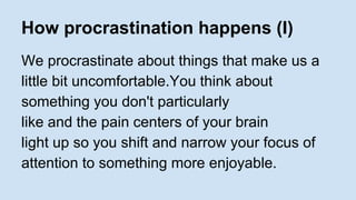 How procrastination happens (I) 
We procrastinate about things that make us a 
little bit uncomfortable.You think about 
something you don't particularly 
like and the pain centers of your brain 
light up so you shift and narrow your focus of 
attention to something more enjoyable. 
 