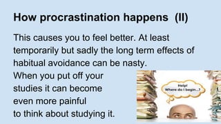 How procrastination happens (II) 
This causes you to feel better. At least 
temporarily but sadly the long term effects of 
habitual avoidance can be nasty. 
When you put off your 
studies it can become 
even more painful 
to think about studying it. 
 