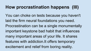 How procrastination happens (III) 
You can choke on tests because you haven't 
laid the firm neural foundations you need. 
Procrastination can be a single monumentally 
important keystone bad habit that influences 
many important areas of your life. It shares 
features with addiction.It offers temporary 
excitement and relief from boring reality. 
 
